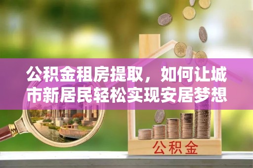 雁山公积金租房提取，如何让城市新居民轻松实现安居梦想