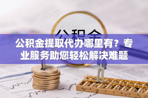 雁山公积金提取代办哪里有？专业服务助您轻松解决难题